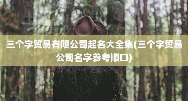 三个字贸易有限公司起名大全集(三个字贸易公司名字参考顺口)