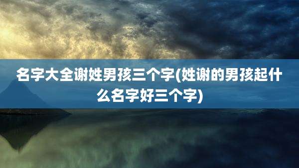 名字大全谢姓男孩三个字(姓谢的男孩起什么名字好三个字)
