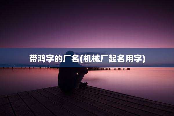 带鸿字的厂名(机械厂起名用字)