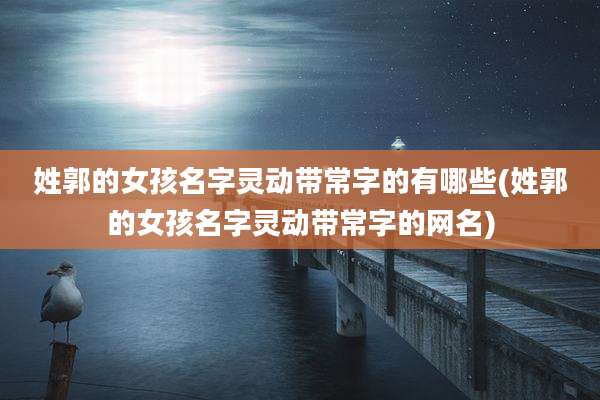 姓郭的女孩名字灵动带常字的有哪些(姓郭的女孩名字灵动带常字的网名)