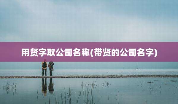 用贤字取公司名称(带贤的公司名字)