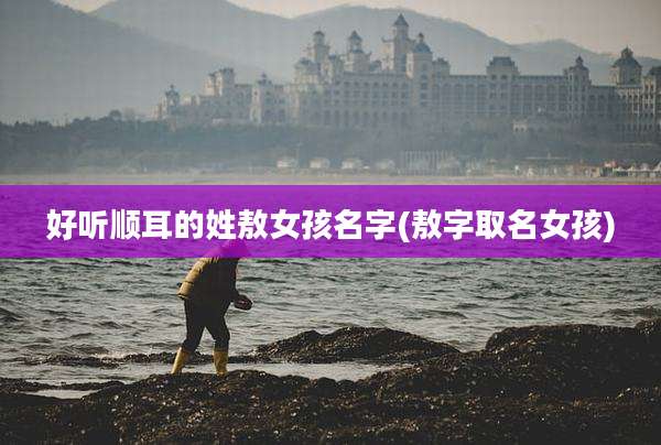 好听顺耳的姓敖女孩名字(敖字取名女孩)