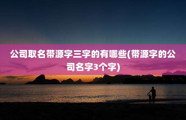 公司取名带源字三字的有哪些(带源字的公司名字3个字)