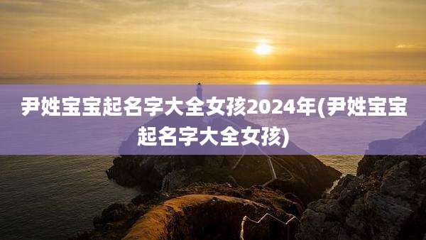 尹姓宝宝起名字大全女孩2024年(尹姓宝宝起名字大全女孩)
