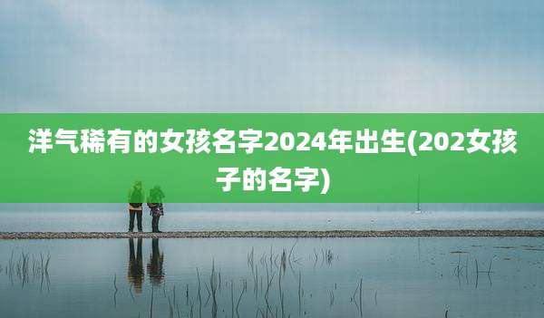 洋气稀有的女孩名字2024年出生(202女孩子的名字)