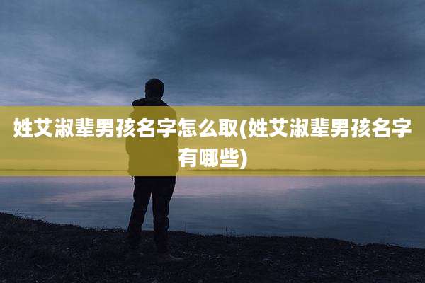 姓艾淑辈男孩名字怎么取(姓艾淑辈男孩名字有哪些)