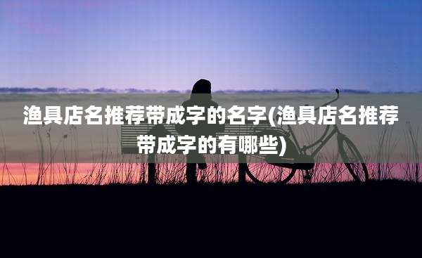 渔具店名推荐带成字的名字(渔具店名推荐带成字的有哪些)