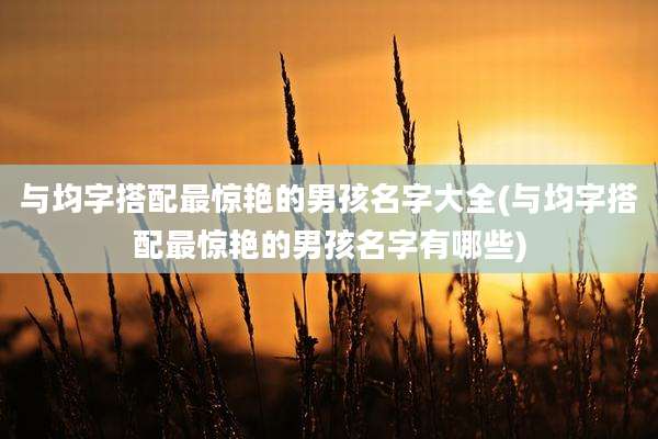 与均字搭配最惊艳的男孩名字大全(与均字搭配最惊艳的男孩名字有哪些)