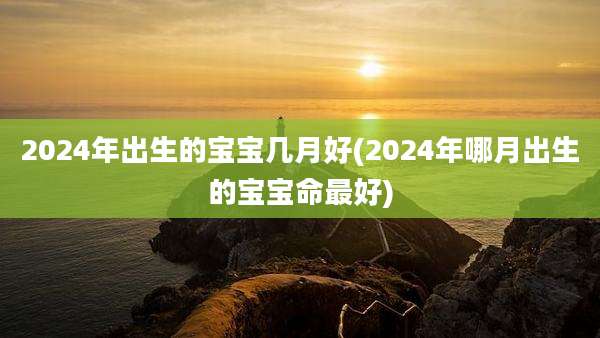 2024年出生的宝宝几月好(2024年哪月出生的宝宝命最好)