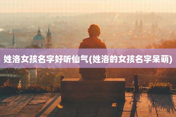 姓洛女孩名字好听仙气(姓洛的女孩名字呆萌)