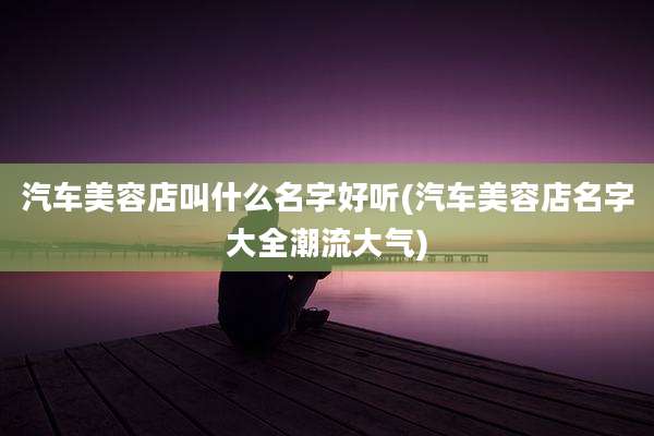 汽车美容店叫什么名字好听(汽车美容店名字大全潮流大气)