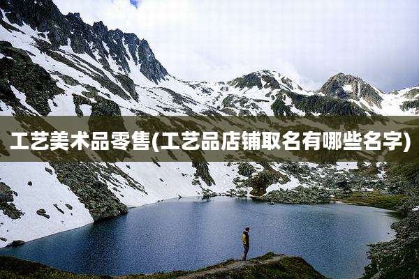 工艺美术品零售(工艺品店铺取名有哪些名字)