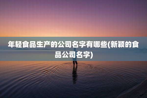 年轻食品生产的公司名字有哪些(新颖的食品公司名字)