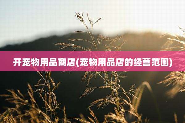 开宠物用品商店(宠物用品店的经营范围)