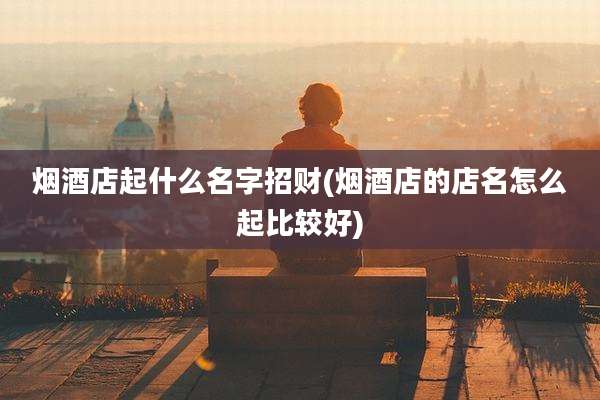 烟酒店起什么名字招财(烟酒店的店名怎么起比较好)