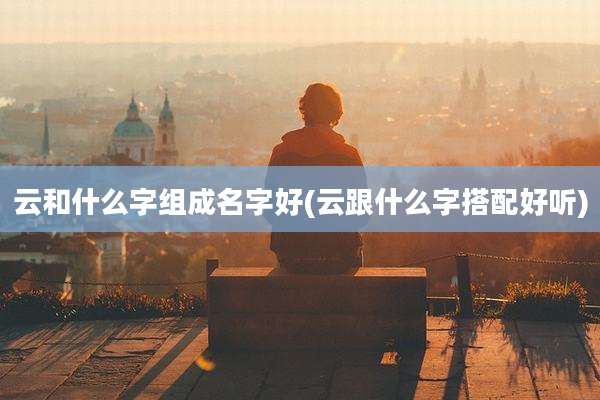 云和什么字组成名字好(云跟什么字搭配好听)