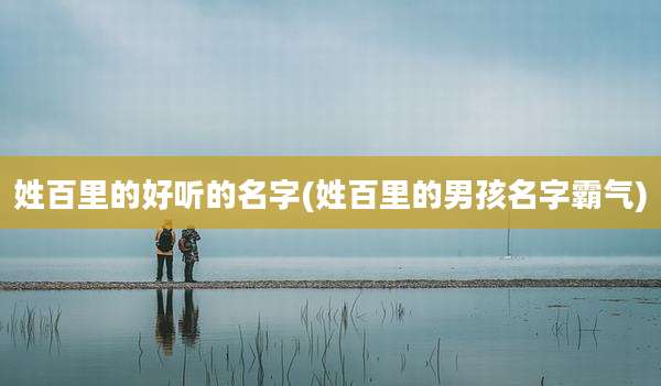 姓百里的好听的名字(姓百里的男孩名字霸气)