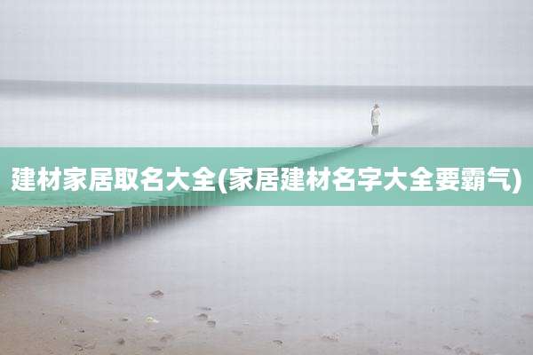 建材家居取名大全(家居建材名字大全要霸气)