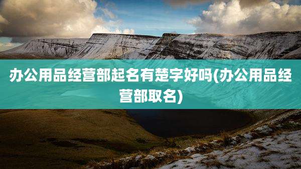 办公用品经营部起名有楚字好吗(办公用品经营部取名)
