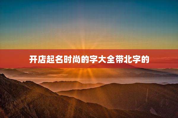 开店起名时尚的字大全带北字的