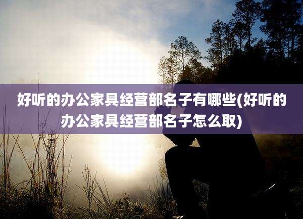 好听的办公家具经营部名子有哪些(好听的办公家具经营部名子怎么取)