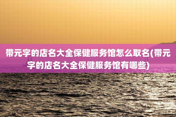 带元字的店名大全保健服务馆怎么取名(带元字的店名大全保健服务馆有哪些)
