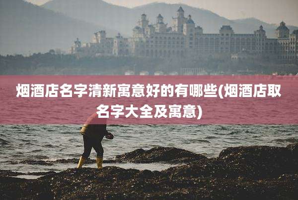 烟酒店名字清新寓意好的有哪些(烟酒店取名字大全及寓意)