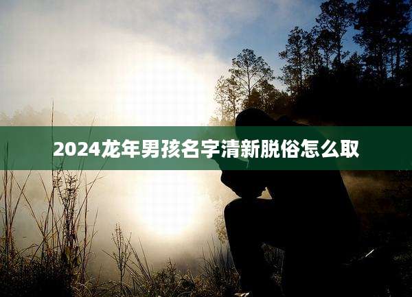 2024龙年男孩名字清新脱俗怎么取