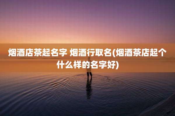 烟酒店茶起名字 烟酒行取名(烟酒茶店起个什么样的名字好)