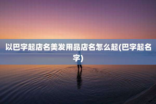 以巴字起店名美发用品店名怎么起(巴字起名字)