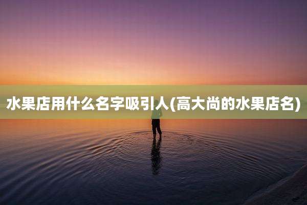 水果店用什么名字吸引人(高大尚的水果店名)