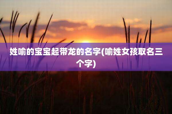 姓喻的宝宝起带龙的名字(喻姓女孩取名三个字)