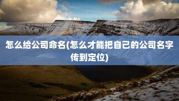 怎么给公司命名(怎么才能把自己的公司名字传到定位)