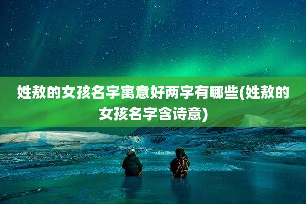姓敖的女孩名字寓意好两字有哪些(姓敖的女孩名字含诗意)