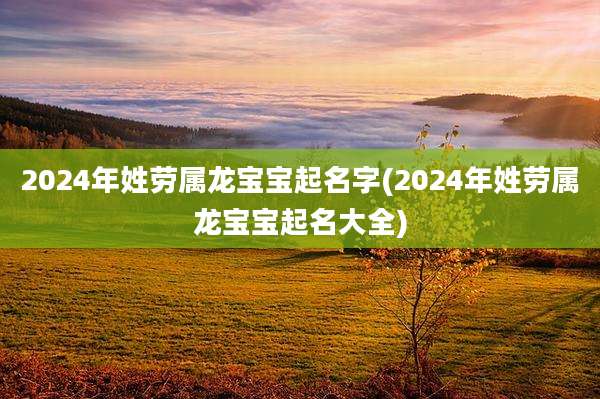 2024年姓劳属龙宝宝起名字(2024年姓劳属龙宝宝起名大全)
