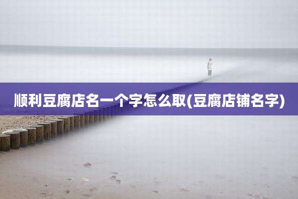 顺利豆腐店名一个字怎么取(豆腐店铺名字)