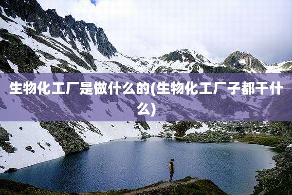生物化工厂是做什么的(生物化工厂子都干什么)