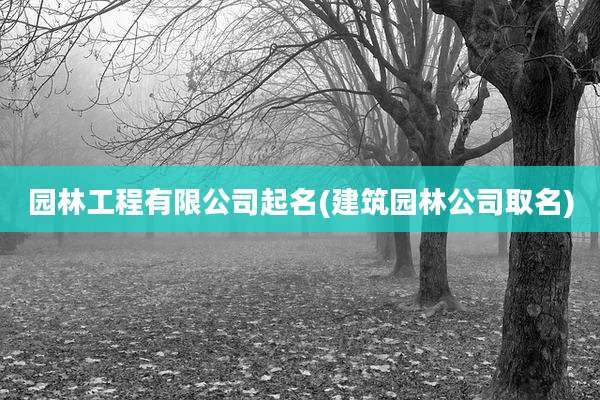 园林工程有限公司起名(建筑园林公司取名)