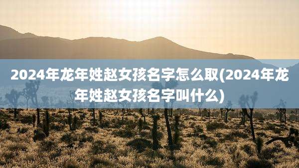 2024年龙年姓赵女孩名字怎么取(2024年龙年姓赵女孩名字叫什么)