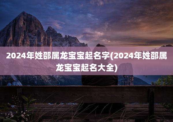 2024年姓邵属龙宝宝起名字(2024年姓邵属龙宝宝起名大全)