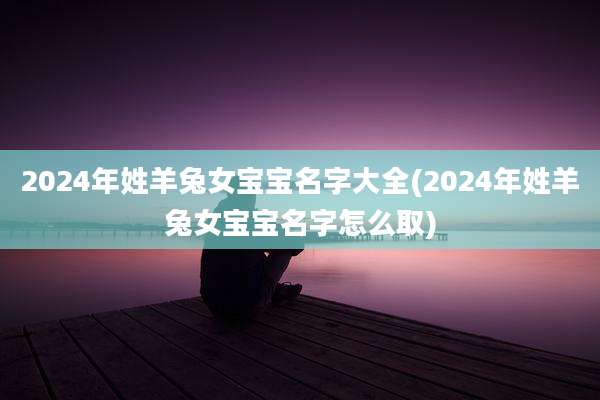 2024年姓羊兔女宝宝名字大全(2024年姓羊兔女宝宝名字怎么取)