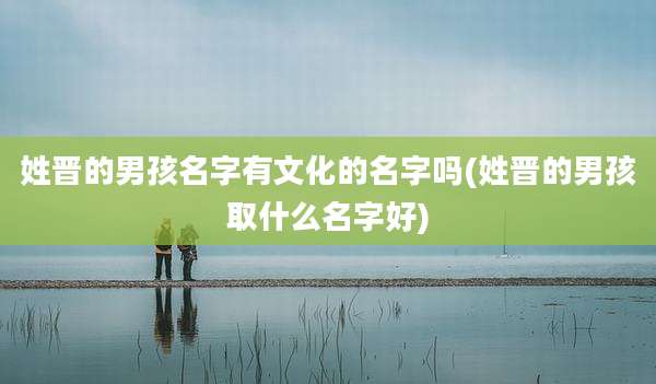姓晋的男孩名字有文化的名字吗(姓晋的男孩取什么名字好)