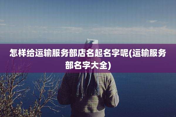 怎样给运输服务部店名起名字呢(运输服务部名字大全)