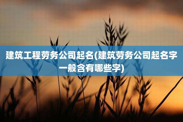 建筑工程劳务公司起名(建筑劳务公司起名字一般含有哪些字)