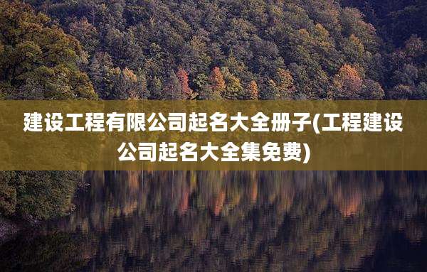 建设工程有限公司起名大全册子(工程建设公司起名大全集免费)