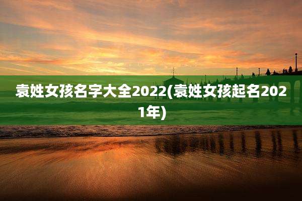袁姓女孩名字大全2022(袁姓女孩起名2021年)