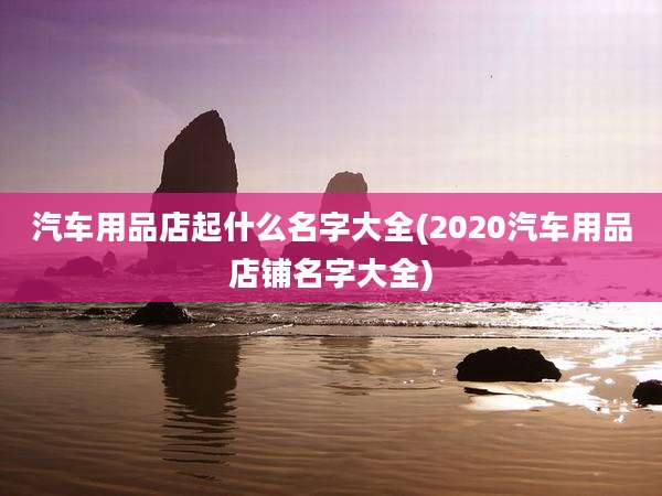 汽车用品店起什么名字大全(2020汽车用品店铺名字大全)