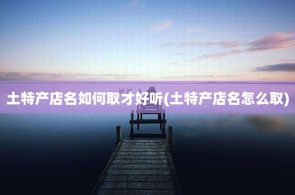 土特产店名如何取才好听(土特产店名怎么取)