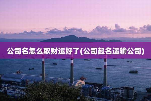 公司名怎么取财运好了(公司起名运输公司)