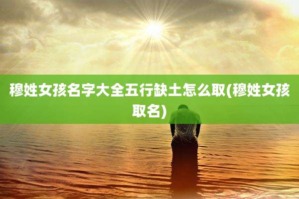 穆姓女孩名字大全五行缺土怎么取(穆姓女孩取名)